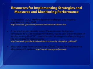 Resources for Implementing Strategies and Measures and Monitoring Performance Published in CDC’s MMWR Recommendations and Reports supplement, July, 2009:  http://www.cdc.gov/mmwr/preview/mmwrhtml/rr5807a1.htm   A detailed Implementation and Measurement Guide was developed to assist local governments, states, and policy makers in implementing the CDC recommended strategies and reporting on the associated measurements:  http://www.cdc.gov/obesity/downloads/community_strategies_guide.pdf   Measures were incorporated into ICMA’s Center for Performance Measurement system:  http://www.icma.org/performance   