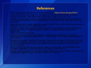 References BRFSS, Behavioral Risk Factor Surveillance System,  http://www.cdc.gov/brfss/   Flegal KM, Carroll MD, Ogden CL, Johnson CL. Prevalence and trends in obesity among U.S. adults, 1999-2000. JAMA. 2002 Oct 9; 288 (14); 1723-1727.   Ogden CL, Carroll MD, Curtin LR, McDowell MA, Tabak CJ, Flegal KM. Prevalence of overweight and obesity in the United States, 1999-2004. JAMA. 2006 Apr 5; 295 (13); 1549-55.   National Center for Health Statistics. Health, United States, 2009: With Special Feature Medical Technology. Hyatsville, MD. 2010. Cynthia L. Ogden; Margaret D. Carroll; Lester R. Curtin; Molly M. Lamb; Katherine M. Flegal.  Prevalence of High Body Mass Index in US Children and Adolescents, 2007-2008 JAMA . 2010;303(3):242-249. Centers for Disease Control & Prevention. Differences in Prevalence of Obesity Among Black, White, & Hispanic Adults—United States, 2006-2008.  MMWR 2009; 58 (27); 740-744. Centers for Disease Control &  Prevention.  Incorporating Away-From-Home Food into a Healthy Eating Plan.  Research to Practice Series (No. 6). Atlanta, GA: National Center for Chronic Disease Prevention and Health Promotion, Division of Nutrition and Physical Activity.  Block G. Foods contributing to energy intake in the US: data from NHANES III and NHANES 1999-2000.  J Food Composit Anal . 2004;17(3-4): 439-447 Berkey CS, Rockett HR, Field AE, Gillman MW, Colditz GA. Sugar-added beverages and adolescent weight change. Obes Res. 2004;12(5): 778-788. 