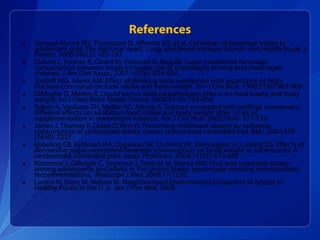 Striegel-Moore RH, Thompson D, Affenito SG, et al. Correlates of beverage intake in adolescent girls: The National Heart, Lung, and Blood Institute Growth and Health Study. J Pediatr. 2006;148(2): 183-187. Dubois L, Farmer A, Girard M, Peterson K. Regular sugar-sweetened beverage consumption between meals increases risk of overweight among preschool-aged children. J Am Diet Assoc. 2007;107(6): 924-934. Tordoff MG, Alleva AM. Effect of drinking soda sweetened with aspartame or high-fructose corn syrup on food intake and body weight. Am J Clin Nutr. 1990;51(6): 963-969. DiMeglio D, Mattes R. Liquid versus solid carbohydrate: effects on food intake and body weight. Int J Obes Relat Metab Disord. 2000;24 (6): 794-800. Raben A, Vasilaras TH, Møller AC, Astrup A. Sucrose compared with artificial sweeteners: different effects on ad libitum food intake and body weight after 10 wk of supplementation in overweight subjects. Am J Clin Nutr. 2002;76(4): 721-729. James J, Thomas P, Cavan D, Kerr D. Preventing childhood obesity by reducing consumption of carbonated drinks: cluster randomized controlled trial. BMJ. 2004;328 (7450): 1237. Ebbeling CB, Feldman HA, Osganian SK, Chomitz VR, Ellenbogen SJ, Ludwig DS. Effects of decreasing sugar-sweetened beverage consumption on body weight in adolescents: A randomized, controlled pilot study. Pediatrics. 2006;117(3): 673-680 Kimmons J, Gillespie C, Seymour J, Serdula M, Blanck HM. Fruit and vegetable intake among adolescents and adults in the United States: percentage meeting individualized recommendations.  Medscape J Med.  2009;11(1):26. Larson N, Story M, Nelson M. Neighborhood Environments Disparities in Access to Healthy Foods in the U. S.  Am J Prev Med.  2009. References 