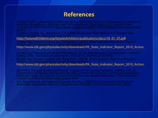 Federal Trade Commission.(2008)  Marketing Food to Children and Adolescents: A Review of Industry Expenditures, Activities, and Self-Regulation. Washington, D.C.: Federal Trade Commission.Retrieved from:  http://www.ftc.gov/os/2008/07/P064504foodmktingreport.pdf, at ES-1. Escobar-Chaves, S.L., Anderson, C.A.(2008).Media and Risky Behaviors.Children and Electronic Media.18(1).Retrieved from:  http://futureofchildren.org/futureofchildren/publications/docs/18_01_07.pdf Centers for Disease Control and Prevention. (2010).  State Indicator Report on Physical Activity, 2010 National Action Guide.  Retrieved from:  http://www.cdc.gov/physicalactivity/downloads/PA_State_Indicator_Report_2010_Action_Guide.pdf   Centers for Disease Control and Prevention. Youth Risk Behavior Surveillance — United States, 2009.  Surveillance Summaries, [6-4-2010]. MMWR 2010;59(5). Centers for Disease Control and Prevention. (2010).  State Indicator Report on Physical Activity, 2010 National Action Guide.  Retrieved from:  http://www.cdc.gov/physicalactivity/downloads/PA_State_Indicator_Report_2010_Action_Guide.pdf   US DHHS.  Physical Activity and health: A report of the Surgeon General.  Atlanta, GA: US.  Department of Health and Human Services, Centers for Disease Control and Prevention, National Center for Chronic Disease Prevention and Health Promotion, The President’s Council on Physical Fitness and sports: 1996  U.S. Department of Health and Human Services.  2008 Physical Activity Guidelines for Americans.  Hyattsville, MD: U.S. Department of Health and Human Services, 2008. References 