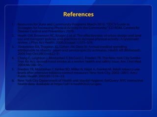 Resources for State and Community Programs March 2010. “CDC’s Guide to Strategies for Increasing Physical Activity in the Community.” CD‐ROM. Centers for Disease Control and Prevention, 2010. Heath GW, Brownson RC, Kruger J, et al. The effectiveness of urban design and land use and transport policies and practices to increase physical activity: A systematic review. J Phys Act Health. 2006;3(suppl 1):S55–S76.  Finkelstein EA, Trogdon JG, Cohen JW, Dietz W. Annual medical spending attributable to obesity: payer-and service-specific estimates. Health Aff (Millwood). 2009 Sep-Oct;28(5):w822-31 Chang C, Leighton J, Mostashari F, McCord C, Frieden TR. The New York City Smoke-Free Air Act: second-hand smoke as a worker health and safety issue. Am J Ind Med 2004;46:188--95.  Frieden TR, Mostashari F, Kerker BD, Miller N, Hajat A, Frankel M. Adult tobacco use levels after intensive tobacco-control measures: New York City, 2002--2003. Am J Public Health 2005;95:1016--23.  New York City Department of Health and Mental Hygiene. EpiQuery: NYC interactive health data. Available at https://a816-health3ssl.nyc.gov.  References 