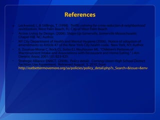 Lockwood, I., & Stillings, T. (1998).  Traffic calming for crime reduction & neighborhood revitilization.  West Palm Beach, FL: City of West Palm Beach Active Living by Design. (2006).  Shape-Up Somerville, Somerville Massachusetts.  Chapel Hill, NC: Author. NY City Department of Health and Mental Hygiene (2006).  Notice of adoption of amendments to Article 47 of the New York City health code.  New York, NY; Author. 6. Zoumas-Morse C, Rock CL, Sobo EJ, Neuhouser ML. "Children’s Patterns of Macronutrient Intake and Associations with Restaurant and Home Eating." J Am Dietetic Assoc 2001;101:923-925. Strategic Alliance ENACT.  (2008).  Policy detail:  Corning Union High School District Facilities Use Agreement.  Retrieved August  5, 2010, from  http://eatbettermovemore.org/sa/policies/policy_detail.php?s_Search=&issue=&env=&keyword=73&s_State=California&jurisdiction=3&year=&policyID=333   References 