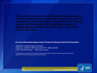 The content contained in this PowerPoint presentation is in the public domain.  However, if you use any text or change the text, please remove the Centers for Disease Control and Prevention (CDC) and Department of Health and Human Services (HHS) logos, and credit  CDC for the data. National Center for Chronic Disease Prevention and Health Promotion Division of Nutrition, Physical Activity, and Obesity CS210507 