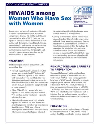 C D C H I V /AIDS Fact Sheet



HIV/AIDS among
Women Who Have Sex
                                                                                   1-800-CDC-INFO (232-4636)
                                                                                   In English, en Español
                                                                                   24 Hours/Day


with Women
                                                                                   cdcinfo@cdc.gov
                                                                                   http://www.cdc.gov/hiv

                                                                                   June 2006

To date, there are no confirmed cases of female-         factors were later identified or because some
to-female sexual transmission of HIV in the              women declined to be interviewed.
United States database (K. McDavid, CDC, oral          • A study of more than 1 million female blood
communication, March 2005). However, case                donors found no HIV-infected women whose
reports of female-to-female transmission of HIV          only risk factor was sex with women. Despite
and the well-documented risk of female-to-male           the absence of confirmed cases of female-to-
transmission [1] indicate that vaginal secretions        female transmission of HIV, the findings do
and menstrual blood are potentially infectious           not negate the possibility. Information on
and that mucous membrane (for example, oral,             whether a woman had sex with women is
vaginal) exposure to these secretions has the            missing in more than 60% of the 246,461 case
potential to lead to HIV infection.                      reports―possibly because the physician did
                                                         not ask or the woman did not volunteer the
                                                         information.
STATISTICS
The following information comes from CDC
unpublished data.                                     RISK FACTORS AND BARRIERS
 • Through December 2004, a total of 246,461
                                                      TO PREVENTION
   women were reported as HIV infected. Of            Surveys of behavioral risk factors have been
   these, 7,381 were reported to have had sex         conducted in groups of women who have sex
   with women; however, most had other risk           with women (WSW). These surveys generally
   factors (such as injection drug use, sex with      have been of WSW samples that differ in criteria
   men who are infected or who have risk factors      for participation, location for recruitment, and
   for infection, or, more rarely, receipt of blood   definition of WSW. As a result, the findings of
   or blood products).                                these surveys cannot be generalized to all WSW.
 • Of the 534 (of 7,381) women who were               The findings have, however, suggested that some
   reported to have had sex only with women,          WSW have other behavioral risk factors, such as
   91% also had another risk factor—typically,        injection drug use and unprotected vaginal sex
   injection drug use.                                with men who have sex with men (MSM) or men
                                                      who inject drugs.
 • HIV-infected women whose only initially
   reported risk factor is sex with women are
   given high priority for follow-up investigation.
   As of December 2004, none of these
                                                      PREVENTION
   investigations had confirmed female-to-female      Although there are no confirmed cases of female-
   HIV transmission, either because other risk        to-female transmission of HIV, female sexual
                                                      contact should be considered a possible means of
 