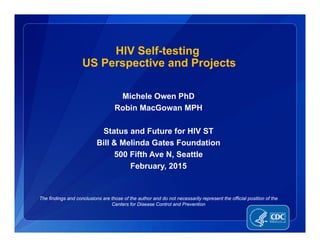 Michele Owen PhD
Robin MacGowan MPH
Status and Future for HIV ST
Bill & Melinda Gates Foundation
500 Fifth Ave N, Seattle
February, 2015
HIV Self-testing
US Perspective and Projects
The findings and conclusions are those of the author and do not necessarily represent the official position of the
Centers for Disease Control and Prevention
 