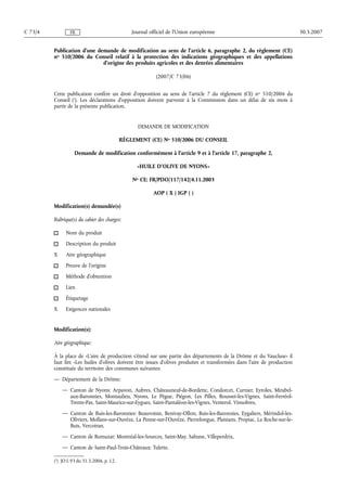 Publication d'une demande de modification au sens de l'article 6, paragraphe 2, du règlement (CE)
no 510/2006 du Conseil relatif à la protection des indications géographiques et des appellations
d'origine des produits agricoles et des denrées alimentaires
(2007/C 73/06)
Cette publication confère un droit d'opposition au sens de l'article 7 du règlement (CE) no 510/2006 du
Conseil (1
). Les déclarations d'opposition doivent parvenir à la Commission dans un délai de six mois à
partir de la présente publication.
DEMANDE DE MODIFICATION
RÈGLEMENT (CE) No 510/2006 DU CONSEIL
Demande de modification conformément à l'article 9 et à l'article 17, paragraphe 2,
«HUILE D'OLIVE DE NYONS»
No CE: FR/PDO/117/142/4.11.2003
AOP ( X ) IGP ( )
Modification(s) demandée(s)
Rubrique(s) du cahier des charges:
Nom du produit
Description du produit
X Aire géographique
Preuve de l'origine
Méthode d'obtention
Lien
Étiquetage
X Exigences nationales
Modification(s):
Aire géographique:
À la place de «L'aire de production s'étend sur une partie des départements de la Drôme et du Vaucluse» il
faut lire «Les huiles d'olives doivent être issues d'olives produites et transformées dans l'aire de production
constituée du territoire des communes suivantes:
— Département de la Drôme:
— Canton de Nyons: Arpavon, Aubres, Châteauneuf-de-Bordette, Condorcet, Curnier, Eyroles, Mirabel-
aux-Baronnies, Montaulieu, Nyons, Le Pègue, Piégon, Les Pilles, Rousset-les-Vignes, Saint-Ferréol-
Trente-Pas, Saint-Maurice-sur-Eygues, Saint-Pantaléon-les-Vignes, Venterol, Vinsobres,
— Canton de Buis-les-Baronnies: Beauvoisin, Benivay-Ollon, Buis-les-Baronnies, Eygaliers, Mérindol-les-
Oliviers, Mollans-sur-Ouvèze, La Penne-sur-l'Ouvèze, Pierrelongue, Plaisians, Propiac, La Roche-sur-le-
Buis, Vercoiran,
— Canton de Remuzat: Montréal-les-Sources, Saint-May, Sahune, Villeperdrix,
— Canton de Saint-Paul-Trois-Châteaux: Tulette.
30.3.2007C 73/4 Journal officiel de l'Union européenneFR
(1
) JO L 93 du 31.3.2006, p. 12.
 