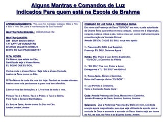 Alguns Mantras e Comandos de Luz Indicados Para quem está na Escola de Brahma AFIRME DIARIAMENTE: . "Pai, use-me, Coração, Cabeça, Mãos e Pés e todo o meu Ser, para a manifestação da Sua Vontade!"  MANTRA PARA BRAHMA :   OM BRAHMA OM.  MANTRA GAYATRI: OM - BHUR BHUVA SWAH TAT SAVITUR VARENAYAM BHARGO DEVASYA DHIMAHI DHIYO YO NAH PRACHODAYAT   O PAI NOSSO  Pai Nosso, que estais no Céu,  Santificado seja o Vosso Nome,  EU SOU O QUE EU SOU,   Venha a nós o Vosso Reino,  Seja feita a Vossa Vontade,  Assim na Terra como no Céu.    O Pão Nosso de cada dia, nos dai hoje. Perdoai as nossas ofensas. Assim como nós perdoamos a quem nos tem ofendido.   Libertai-nos das tentações, e  Livrai-nos de todo o  mal.    Porque Teu é o Reino, Teu é o Poder, e Tua é a Glória,  Para Todo o Sempre Manifestada,    Eu Sou na Terra, Assim como Eu Sou no Céu Amém, Amém, Amém COMANDO DE LUZ PARA A  PRESENÇA DIVINA Em nome da Presença de Deus "EU SOU" em mim, e pela autoridade da Chama Trina que brilha em meu coração,  coloco-me à disposição, coração, cabeça, mãos e pés, todo o meu ser, como instrumento para a manifestação da Vontade Divina !  Amado EU SOU O QUE EU SOU, ouça meu apelo: 1 - Presença EU SOU, Luz Superior,  Presença EU SOU, Guia-me Agora ! Refrão : Meu Plano é Luz, Brilho-Esplendor,    “EU SOU”, o Caminho da Vitória ! 2 - “EU SOU” Tua Luz, Poder e Amor,  Entrego-me a Ti, “EU SOU” em Glória ! 3 - Raios Azuis, Abram o Caminho,  Raios da Presença divina “EU SOU” ! 4 - Luz Perfeita e Cristalina. Tome o Comando Nesta Hora !  Coda : Amada Presença de Deus, Mostra-me o Caminho,  Amada Presença de Deus, Ilumina, Ilumina, Ilumina. Selamento  - Que a Poderosa Presença EU SOU em mim, sele toda energia agora magnetizada, para que seja utilizada de acordo com a vontade de Deus e somente a vontade de Deus. Assim seja, em nome do Pai, da Mãe, do Filho e do Espírito Santo. Amém. 