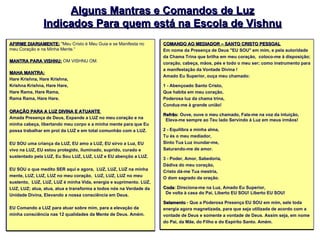 Alguns Mantras e Comandos de Luz Indicados Para quem está na Escola de Vishnu AFIRME DIARIAMENTE:  "Meu Cristo é Meu Guia e se Manifesta no meu Coração e na Minha Mente.“  MANTRA PARA VISHNU:   OM VISHNU OM.  MAHA MANTRA: Hare Krishna, Hare Krishna,  Krishna Krishna, Hare Hare,  Hare Rama, Hare Rama,  Rama Rama, Hare Hare.   ORAÇÃO PARA A LUZ DIVINA E ATUANTE  Amada Presença de Deus, Expande a LUZ no meu coração e na minha cabeça, libertando meu corpo e a minha mente para que Eu possa trabalhar em prol da LUZ e em total comunhão com a LUZ.  EU SOU uma criança da LUZ, EU amo a LUZ, EU sirvo a Luz, EU vivo na LUZ, EU estou protegido, iluminado, suprido, curado e  sustentado pela LUZ, Eu Sou LUZ, LUZ, LUZ e EU abençôo a LUZ.  EU SOU o que medito SER aqui e agora,  LUZ, LUZ, LUZ na minha mente, LUZ, LUZ, LUZ no meu coração,  LUZ, LUZ, LUZ no meu sustento,  LUZ, LUZ, LUZ é minha Vida, energia e suprimento. LUZ, LUZ, LUZ; atua, atua, atua e transforma a todos nós na Verdade da Unidade Divina, Elevando a nossa consciência em Deus.  EU Comando a LUZ para atuar sobre mim, para a elevação da minha consciência nas 12 qualidades da Mente de Deus. Amém.   COMANDO AO MEDIADOR – SANTO CRISTO PESSOAL Em nome da Presença de Deus "EU SOU" em mim, e pela autoridade da Chama Trina que brilha em meu coração,  coloco-me à disposição; coração, cabeça, mãos, pés e todo o meu ser; como instrumento para a manifestação da Vontade Divina !  Amado Eu Superior, ouça meu chamado: 1 - Abençoado Santo Cristo, Que habita em meu coração, Poderosa luz da chama trina, Conduz-me à grande união! Refrão : Ouve, ouve o meu chamado, Fala-me na voz da intuição,   Eleva-me sempre ao Teu lado Servindo à Luz em meus irmãos!  2 - Equilibra a minha alma, Tu és o meu mediador, Sinto Tua Luz inundar-me, Saturando-me de amor. 3 - Poder, Amor, Sabedoria, Dádiva do meu coração, Cristo dá-me Tua mestria, O dom sagrado da oração.  Coda : Direciona-me na Luz, Amado Eu Superior,    De volta à casa do Pai, Liberto EU SOU! Liberto EU SOU! Selamento  - Que a Poderosa Presença EU SOU em mim, sele toda energia agora magnetizada, para que seja utilizada de acordo com a vontade de Deus e somente a vontade de Deus. Assim seja, em nome do Pai, da Mãe, do Filho e do Espírito Santo. Amém. 
