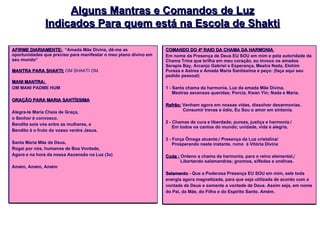 Alguns Mantras e Comandos de Luz Indicados Para quem está na Escola de Shakti AFIRME DIARIAMENTE: .  “Amada Mãe Divina, dê-me as oportunidades que preciso para manifestar o meu plano divino em seu mundo“ MANTRA PARA SHAKTI:   OM SHAKTI OM.  MANI MANTRA:  OM MANI PADME HUM  ORAÇÃO PARA MARIA SANTÍSSIMA Alegra-te Maria Cheia de Graça,  o Senhor é convosco. Bendita sois vós entre as mulheres, e Bendito é o fruto do vosso ventre Jesus. Santa Maria Mãe de Deus, Rogai por nós, humanos de Boa Vontade, Agora e na hora da nossa Ascensão na Luz (3x) Amém, Amém, Amém    COMANDO DO 4º RAIO DA CHAMA DA HARMONIA  Em nome da Presença de Deus EU SOU em mim e pela autoridade da Chama Trina que brilha em meu coração, eu invoco os amados Serapis Bay, Arcanjo Gabriel e Esperança, Mestra Nada, Elohim Pureza e Astrea e Amada Maria Santíssima e peço: (faça aqui seu pedido pessoal)  1 - Santa chama da harmonia, Luz da amada Mãe Divina,      Mestras ascensas queridas; Porcia, Kwan Yin; Nada e Maria. Refrão:  Venham agora em nossas vidas, dissolver desarmonias.                Consumir trevas e ódio, Eu Sou o amor em sintonia. 2 - Chamas de cura e liberdade; pureza, justiça e harmonia./      Em todos os cantos do mundo; unidade, vida e alegria. 3 - Força Ômega atuante;/ Presença da Luz cristalina/      Prosperando neste instante, rumo  à Vitória Divina Coda :  Ordeno a chama da harmonia, para o reino elemental,/             Libertando salamandras; gnomos, silfedes e ondinas. Selamento  - Que a Poderosa Presença EU SOU em mim, sele toda energia agora magnetizada, para que seja utilizada de acordo com a vontade de Deus e somente a vontade de Deus. Assim seja, em nome do Pai, da Mãe, do Filho e do Espírito Santo. Amém. 