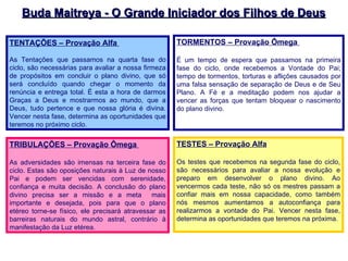 Buda Maitreya - O Grande Iniciador dos Filhos de Deus TORMENTOS – Provação Ômega  É um tempo de espera que passamos na primeira fase do ciclo, onde recebemos a Vontade do Pai; tempo de tormentos, torturas e aflições causados por uma falsa sensação de separação de Deus e de Seu Plano. A Fé e a meditação podem nos ajudar a vencer as forças que tentam bloquear o nascimento do plano divino.  TRIBULAÇÕES – Provação Ômega  As adversidades são imensas na terceira fase do ciclo. Estas são oposições naturais à Luz de nosso Pai e podem ser vencidas com serenidade, confiança e muita decisão. A conclusão do plano divino precisa ser a missão e a meta  mais importante e desejada, pois para que o plano etéreo torne-se físico, ele precisará atravessar as barreiras naturais do mundo astral, contrário à manifestação da Luz etérea. TESTES – Provação Alfa Os testes que recebemos na segunda fase do ciclo, são necessários para avaliar a nossa evolução e preparo em desenvolver o plano divino. Ao vencermos cada teste, não só os mestres passam a confiar mais em nossa capacidade, como também nós mesmos aumentamos a autoconfiança para realizarmos a vontade do Pai. Vencer nesta fase, determina as oportunidades que teremos na próxima. TENTAÇÕES – Provação Alfa  As Tentações que passamos na quarta fase do ciclo, são necessárias para avaliar a nossa firmeza de propósitos em concluir o plano divino, que só será concluído quando chegar o momento da renúncia e entrega total. É esta a hora de darmos Graças a Deus e mostrarmos ao mundo, que a Deus, tudo pertence e que nossa glória é divina. Vencer nesta fase, determina as oportunidades que teremos no próximo ciclo. 