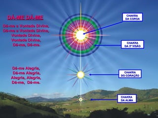 Dá-me a Vontade Divina,  Dá-me a Vontade Divina,  Vontade Divina,  Vontade Divina,  Dá-me, Dá-me. Dá-me Alegria,  Dá-me Alegria,  Alegria, Alegria,   Dá-me,  Dá-me.  DÁ-ME DÁ-ME CHAKRA DA 3ª VISÃO CHAKRA  DA COROA CHAKRA DO CORAÇÃO CHAKRA  DA ALMA 