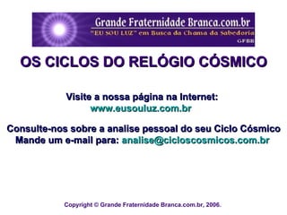 Copyright © Grande Fraternidade Branca.com.br, 2006.  OS CICLOS DO RELÓGIO CÓSMICO Visite a nossa página na Internet:  www.eusouluz.com.br   Consulte-nos sobre a analise pessoal do seu Ciclo Cósmico Mande um e-mail para:  [email_address]   