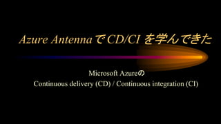 Azure Antennaで CD/CI を学んできた
Microsoft Azureの
Continuous delivery (CD) / Continuous integration (CI)
 