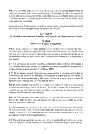 Art. 7º Os direitos previstos neste Código não excluem outros decorrentes de
tratados ou convenções internacionais de que o Brasil seja signatário, da legislação
interna ordinária, de regulamentos expedidos pelas autoridades administrativas
competentes, bem como dos que derivem dos princípios gerais do direito, ana-
logia, costumes e equidade.
Parágrafo único. Tendo mais de um autor a ofensa, todos responderão solidariamente
pela reparação dos danos previstos nas normas de consumo.
CAPÍTULO IV
Da Qualidade de Produtos e Serviços, da Prevenção e da Reparação dos Danos
SEÇÃO I
Da Proteção à Saúde e Segurança
Art. 8º Os produtos e serviços colocados no mercado de consumo não acar-
retarão riscos à saúde ou segurança dos consumidores, exceto os considerados
normais e previsíveis em decorrência de sua natureza e fruição, obrigando-se os
fornecedores, em qualquer hipótese, a dar as informações necessárias e adequadas a
seu respeito.
§ 1º Em se tratando de produto industrial, ao fabricante cabe prestar as informações a
que se refere este artigo, através de impressos apropriados que devam acompanhar o
produto. (Redação dada pela Lei nº 13.486, de 2017)
§ 2º O fornecedor deverá higienizar os equipamentos e utensílios utilizados no
fornecimento de produtos ou serviços, ou colocados à disposição do consumidor, e
informar, de maneira ostensiva e adequada, quando for o caso, sobre o risco de
contaminação. (Incluído pela Lei nº 13.486, de 2017)
Art. 9º. O fornecedor de produtos e serviços potencialmente nocivos ou perigosos
à saúde ou segurança deverá informar, de maneira ostensiva e adequada, a
respeito da sua nocividade ou periculosidade, sem prejuízo da adoção de outras
medidas cabíveis em cada caso concreto.
Art. 10. O fornecedor não poderá colocar no mercado de consumo produto ou
serviço que sabe ou deveria saber apresentar alto grau de nocividade ou pericu-
losidade à saúde ou segurança.
§ 1º O fornecedor de produtos e serviços que, posteriormente à sua introdução
no mercado de consumo, tiver conhecimento da periculosidade que apresentem,
deverá comunicar o fato imediatamente às autoridades competentes e aos con-
sumidores, mediante anúncios publicitários.
§ 2º Os anúncios publicitários a que se refere o parágrafo anterior serão veicu-
lados na imprensa, rádio e televisão, às expensas do fornecedor do produto ou serviço.
8
 
