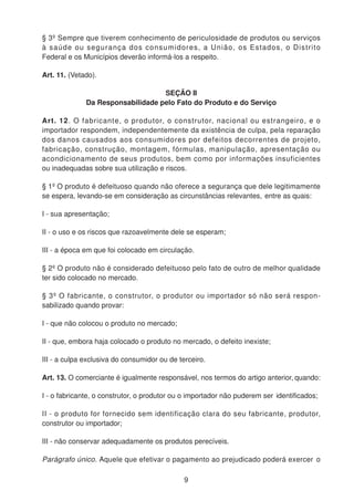 § 3º Sempre que tiverem conhecimento de periculosidade de produtos ou serviços
à saúde ou segurança dos consumidores, a União, os Estados, o Distrito
Federal e os Municípios deverão informá-los a respeito.
Art. 11. (Vetado).
SEÇÃO II
Da Responsabilidade pelo Fato do Produto e do Serviço
Art. 12. O fabricante, o produtor, o construtor, nacional ou estrangeiro, e o
importador respondem, independentemente da existência de culpa, pela reparação
dos danos causados aos consumidores por defeitos decorrentes de projeto,
fabricação, construção, montagem, fórmulas, manipulação, apresentação ou
acondicionamento de seus produtos, bem como por informações insuficientes
ou inadequadas sobre sua utilização e riscos.
§ 1º O produto é defeituoso quando não oferece a segurança que dele legitimamente
se espera, levando-se em consideração as circunstâncias relevantes, entre as quais:
I - sua apresentação;
II - o uso e os riscos que razoavelmente dele se esperam;
III - a época em que foi colocado em circulação.
§ 2º O produto não é considerado defeituoso pelo fato de outro de melhor qualidade
ter sido colocado no mercado.
§ 3º O fabricante, o construtor, o produtor ou importador só não será respon-
sabilizado quando provar:
I - que não colocou o produto no mercado;
II - que, embora haja colocado o produto no mercado, o defeito inexiste;
III - a culpa exclusiva do consumidor ou de terceiro.
Art. 13. O comerciante é igualmente responsável, nos termos do artigo anterior, quando:
I - o fabricante, o construtor, o produtor ou o importador não puderem ser identificados;
II - o produto for fornecido sem identificação clara do seu fabricante, produtor,
construtor ou importador;
III - não conservar adequadamente os produtos perecíveis.
Parágrafo único. Aquele que efetivar o pagamento ao prejudicado poderá exercer o
9
 