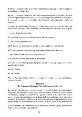 direito de regresso contra os demais responsáveis, segundo sua participação na
causação do evento danoso.
Art. 14. O fornecedor de serviços responde, independentemente da existência de culpa,
pela reparação dos danos causados aos consumidores por defeitos relativos à prestação
dos serviços, bem como por informações insuficientes ou inadequadas sobre suas fruição
e riscos.
§ 1º O serviço é defeituoso quando não fornece a segurança que o consumidor dele
pode esperar, levando-se em consideração as circunstâncias relevantes, entre as quais:
I - o modo de seu fornecimento;
II - o resultado e os riscos que razoavelmente dele se esperam;
III - a época em que foi fornecido.
§ 2º O serviço não é considerado defeituoso pela adoção de novas técnicas.
§ 3º O fornecedor de serviços só não será responsabilizado quando provar:
I - que, tendo prestado o serviço, o defeito inexiste;
II - a culpa exclusiva do consumidor ou de terceiro.
§ 4º A responsabilidade pessoal dos profissionais liberais será apurada mediante
a verificação de culpa.
Art. 15. (Vetado).
Art. 16. (Vetado).
Art. 17. Para os efeitos desta Seção, equiparam-se aos consumidores todas as
vítimas do evento.
SEÇÃO III
Da Responsabilidade por Vício do Produto e do Serviço
Art. 18. Os fornecedores de produtos de consumo duráveis ou não duráveis
respondem solidariamente pelos vícios de qualidade ou quantidade que os tornem
impróprios ou inadequados ao consumo a que se destinam ou lhes diminuam o valor,
assim como por aqueles decorrentes da disparidade, com as indicações constantes do
recipiente, da embalagem, rotulagem ou mensagem publicitária, respeitadas as variações
decorrentes de sua natureza, podendo o consumidor exigir a substituição das partes viciadas.
§ 1º Não sendo o vício sanado no prazo máximo de trinta dias, pode o consumidor
exigir, alternativamente e à sua escolha:
10
 