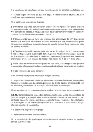 I - a substituição do produto por outro da mesma espécie, em perfeitas condições de uso;
II - a restituição imediata da quantia paga, monetariamente atualizada, sem
prejuízo de eventuais perdas e danos;
III - o abatimento proporcional do preço.
§ 2º Poderão as partes convencionar a redução ou ampliação do prazo previsto
no parágrafo anterior, não podendo ser inferior a sete nem superior a cento e oitenta dias.
Nos contratos de adesão, a cláusula de prazo deverá ser convencionada em separado,
por meio de manifestação expressa do consumidor.
§ 3º O consumidor poderá fazer uso imediato das alternativas do § 1º deste artigo
sempre que, em razão da extensão do vício, a substituição das partes viciadas puder
comprometer a qualidade ou características do produto, diminuir-lhe o valor ou se tratar
de produto essencial.
§ 4º Tendo o consumidor optado pela alternativa do inciso I do § 1º deste artigo,
e não sendo possível a substituição do bem, poderá haver substituição por outro de
espécie, marca ou modelo diversos, mediante complementação ou restituição de eventual
diferença de preço, sem prejuízo do disposto nos incisos II e III do § 1º deste artigo.
§ 5º No caso de fornecimento de produtos in natura, será responsável perante
o consumidor o fornecedor imediato, exceto quando identificado claramente seu produtor.
§ 6º São impróprios ao uso e consumo:
I - os produtos cujos prazos de validade estejam vencidos;
II - os produtos deteriorados, alterados,adulterados, avariados,falsificados, corrompidos,
fraudados, nocivos à vida ou à saúde, perigosos ou, ainda, aqueles em desacordo com
as normas regulamentares de fabricação, distribuição ou apresentação;
III - os produtos que, por qualquer motivo, se revelem inadequados ao fim a que se destinam.
Art. 19. Os fornecedores respondem solidariamente pelos vícios de quantidade do
produto sempre que, respeitadas as variações decorrentes de sua natureza, seu
conteúdo líquido for inferior às indicações constantes do recipiente, da embalagem,
da rotulagem ou de mensagem publicitária, podendo o consumidor exigir,
alternativamente e à sua escolha:
I - o abatimento proporcional do preço;
II - a complementação do peso ou medida;
III - a substituição do produto por outro da mesma espécie, marca ou modelo,
sem os aludidos vícios;
11
 