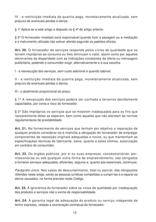 IV - a restituição imediata da quantia paga, monetariamente atualizada, sem
prejuízo de eventuais perdas e danos.
§ 1º Aplica-se a este artigo o disposto no § 4º do artigo anterior.
§ 2º O fornecedor imediato será responsável quando fizer a pesagem ou a mediação
e o instrumento utilizado não estiver aferido segundo os padrões oficiais.
Art. 20. O fornecedor de serviços responde pelos vícios de qualidade que os
tornem impróprios ao consumo ou lhes diminuam o valor, assim como por aqueles
decorrentes da disparidade com as indicações constantes da oferta ou mensagem
publicitária, podendo o consumidor exigir, alternativamente e à sua escolha:
I - a reexecução dos serviços, sem custo adicional e quando cabível;
II - a restituição imediata da quantia paga, monetariamente atualizada, sem
prejuízo de eventuais perdas e danos;
III - o abatimento proporcional do preço.
§ 1º A reexecução dos serviços poderá ser confiada a terceiros devidamente
capacitados, por conta e risco do fornecedor.
§ 2º São impróprios os serviços que se mostrem inadequados para os fins que
razoavelmente deles se esperam, bem como aqueles que não atendam às normas
regulamentares de prestabilidade.
Art. 21. No fornecimento de serviços que tenham por objetivo a reparação de
qualquer produto considerar-se-á implícita a obrigação do fornecedor de empregar
componentes de reposição originais adequados e novos, ou que mantenham as
especificações técnicas do fabricante, salvo, quanto a estes últimos, autorização
em contrário do consumidor.
Art. 22. Os órgãos públicos, por si ou suas empresas, concessionárias, per-
missionárias ou sob qualquer outra forma de empreendimento, são obrigados
a fornecer serviços adequados, eficientes, seguros e, quanto aos essenciais, contínuos.
Parágrafo único. Nos casos de descumprimento, total ou parcial, das obrigações
referidas neste artigo, serão as pessoas jurídicas compelidas a cumpri-las e a reparar os
danos causados, na forma prevista neste Código.
Art. 23. A ignorância do fornecedor sobre os vícios de qualidade por inadequação
dos produtos e serviços não o exime de responsabilidade.
Art. 24. A garantia legal de adequação do produto ou serviço independe de
termo expresso, vedada a exoneração contratual do fornecedor.
12
 