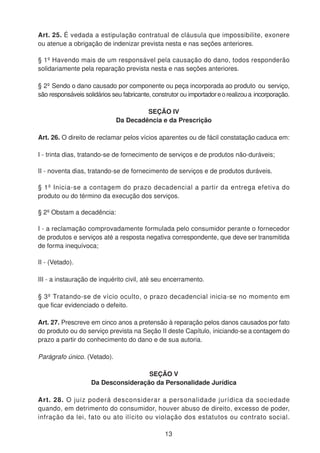 Art. 25. É vedada a estipulação contratual de cláusula que impossibilite, exonere
ou atenue a obrigação de indenizar prevista nesta e nas seções anteriores.
§ 1º Havendo mais de um responsável pela causação do dano, todos responderão
solidariamente pela reparação prevista nesta e nas seções anteriores.
§ 2º Sendo o dano causado por componente ou peça incorporada ao produto ou serviço,
são responsáveis solidários seu fabricante, construtor ou importadoreorealizoua incorporação.
SEÇÃO IV
Da Decadência e da Prescrição
Art. 26. O direito de reclamar pelos vícios aparentes ou de fácil constatação caduca em:
I - trinta dias, tratando-se de fornecimento de serviços e de produtos não-duráveis;
II - noventa dias, tratando-se de fornecimento de serviços e de produtos duráveis.
§ 1º Inicia-se a contagem do prazo decadencial a partir da entrega efetiva do
produto ou do término da execução dos serviços.
§ 2º Obstam a decadência:
I - a reclamação comprovadamente formulada pelo consumidor perante o fornecedor
de produtos e serviços até a resposta negativa correspondente, que deve ser transmitida
de forma inequívoca;
II - (Vetado).
III - a instauração de inquérito civil, até seu encerramento.
§ 3º Tratando-se de vício oculto, o prazo decadencial inicia-se no momento em
que ficar evidenciado o defeito.
Art. 27. Prescreve em cinco anos a pretensão à reparação pelos danos causados por fato
do produto ou do serviço prevista na Seção II deste Capítulo, iniciando-se a contagem do
prazo a partir do conhecimento do dano e de sua autoria.
Parágrafo único. (Vetado).
SEÇÃO V
Da Desconsideração da Personalidade Jurídica
Art. 28. O juiz poderá desconsiderar a personalidade jurídica da sociedade
quando, em detrimento do consumidor, houver abuso de direito, excesso de poder,
infração da lei, fato ou ato ilícito ou violação dos estatutos ou contrato social.
13
 