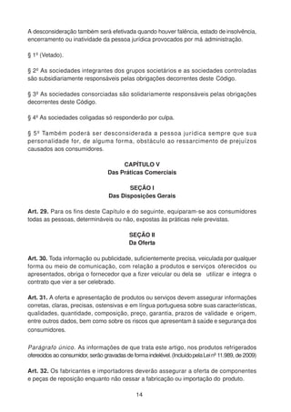 A desconsideração também será efetivada quando houver falência, estado de insolvência,
encerramento ou inatividade da pessoa jurídica provocados por má administração.
§ 1º (Vetado).
§ 2º As sociedades integrantes dos grupos societários e as sociedades controladas
são subsidiariamente responsáveis pelas obrigações decorrentes deste Código.
§ 3º As sociedades consorciadas são solidariamente responsáveis pelas obrigações
decorrentes deste Código.
§ 4º As sociedades coligadas só responderão por culpa.
§ 5º Também poderá ser desconsiderada a pessoa jurídica sempre que sua
personalidade for, de alguma forma, obstáculo ao ressarcimento de prejuízos
causados aos consumidores.
CAPÍTULO V
Das Práticas Comerciais
SEÇÃO I
Das Disposições Gerais
Art. 29. Para os fins deste Capítulo e do seguinte, equiparam-se aos consumidores
todas as pessoas, determináveis ou não, expostas às práticas nele previstas.
SEÇÃO II
Da Oferta
Art. 30. Toda informação ou publicidade, suficientemente precisa, veiculada por qualquer
forma ou meio de comunicação, com relação a produtos e serviços oferecidos ou
apresentados, obriga o fornecedor que a fizer veicular ou dela se utilizar e integra o
contrato que vier a ser celebrado.
Art. 31. A oferta e apresentação de produtos ou serviços devem assegurar informações
corretas, claras, precisas, ostensivas e em língua portuguesa sobre suas características,
qualidades, quantidade, composição, preço, garantia, prazos de validade e origem,
entre outros dados, bem como sobre os riscos que apresentam à saúde e segurança dos
consumidores.
Parágrafo único. As informações de que trata este artigo, nos produtos refrigerados
oferecidos ao consumidor, serão gravadas de forma indelével.(IncluídopelaLeinº 11.989, de 2009)
Art. 32. Os fabricantes e importadores deverão assegurar a oferta de componentes
e peças de reposição enquanto não cessar a fabricação ou importação do produto.
14
 