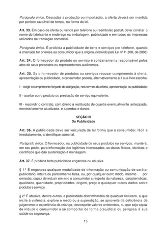 Parágrafo único. Cessadas a produção ou importação, a oferta deverá ser mantida
por período razoável de tempo, na forma da lei.
Art. 33. Em caso de oferta ou venda por telefone ou reembolso postal, deve constar o
nome do fabricante e endereço na embalagem, publicidade e em todos os impressos
utilizados na transação comercial.
Parágrafo único. É proibida a publicidade de bens e serviços por telefone, quando
a chamada for onerosa ao consumidor que a origina. (Incluído pela Lei nº 11.800, de 2008)
Art. 34. O fornecedor do produto ou serviço é solidariamente responsável pelos
atos de seus prepostos ou representantes autônomos.
Art. 35. Se o fornecedor de produtos ou serviços recusar cumprimento à oferta,
apresentação ou publicidade, o consumidor poderá, alternativamente e à sua livre escolha:
I - exigir o cumprimento forçado da obrigação, nos termos da oferta, apresentaçãooupublicidade;
II - aceitar outro produto ou prestação de serviço equivalente;
III - rescindir o contrato, com direito à restituição de quantia eventualmente antecipada,
monetariamente atualizada, e a perdas e danos.
SEÇÃO III
Da Publicidade
Art. 36. A publicidade deve ser veiculada de tal forma que o consumidor, fácil e
imediatamente, a identifique como tal.
Parágrafo único. O fornecedor, na publicidade de seus produtos ou serviços, manterá,
em seu poder, para informação dos legítimos interessados, os dados fáticos, técnicos e
científicos que dão sustentação à mensagem.
Art. 37. É proibida toda publicidade enganosa ou abusiva.
§ 1º É enganosa qualquer modalidade de informação ou comunicação de caráter
publicitário, inteira ou parcialmente falsa, ou, por qualquer outro modo, mesmo por
omissão, capaz de induzir em erro o consumidor a respeito da natureza, características,
qualidade, quantidade, propriedades, origem, preço e quaisquer outros dados sobre
produtos e serviços.
§ 2º É abusiva, dentre outras, a publicidade discriminatória de qualquer natureza, a que
incite à violência, explore o medo ou a superstição, se aproveite da deficiência de
julgamento e experiência da criança, desrespeite valores ambientais, ou que seja capaz
de induzir o consumidor a se comportar de forma prejudicial ou perigosa à sua
saúde ou segurança.
15
 