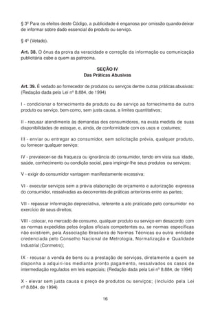 § 3º Para os efeitos deste Código, a publicidade é enganosa por omissão quando deixar
de informar sobre dado essencial do produto ou serviço.
§ 4º (Vetado).
Art. 38. O ônus da prova da veracidade e correção da informação ou comunicação
publicitária cabe a quem as patrocina.
SEÇÃO IV
Das Práticas Abusivas
Art. 39. É vedado ao fornecedor de produtos ou serviços dentre outras práticas abusivas:
(Redação dada pela Lei nº 8.884, de 1994)
I - condicionar o fornecimento de produto ou de serviço ao fornecimento de outro
produto ou serviço, bem como, sem justa causa, a limites quantitativos;
II - recusar atendimento às demandas dos consumidores, na exata medida de suas
disponibilidades de estoque, e, ainda, de conformidade com os usos e costumes;
III - enviar ou entregar ao consumidor, sem solicitação prévia, qualquer produto,
ou fornecer qualquer serviço;
IV - prevalecer-se da fraqueza ou ignorância do consumidor, tendo em vista sua idade,
saúde, conhecimento ou condição social, para impingir-lhe seus produtos ou serviços;
V - exigir do consumidor vantagem manifestamente excessiva;
VI - executar serviços sem a prévia elaboração de orçamento e autorização expressa
do consumidor, ressalvadas as decorrentes de práticas anteriores entre as partes;
VII - repassar informação depreciativa, referente a ato praticado pelo consumidor no
exercício de seus direitos;
VIII - colocar, no mercado de consumo, qualquer produto ou serviço em desacordo com
as normas expedidas pelos órgãos oficiais competentes ou, se normas específicas
não existirem, pela Associação Brasileira de Normas Técnicas ou outra entidade
credenciada pelo Conselho Nacional de Metrologia, Normalização e Qualidade
Industrial (Conmetro);
IX - recusar a venda de bens ou a prestação de serviços, diretamente a quem se
disponha a adquiri-los mediante pronto pagamento, ressalvados os casos de
intermediação regulados em leis especiais; (Redação dada pela Lei nº 8.884, de 1994)
X - elevar sem justa causa o preço de produtos ou serviços; (Incluído pela Lei
nº 8.884, de 1994)
16
 