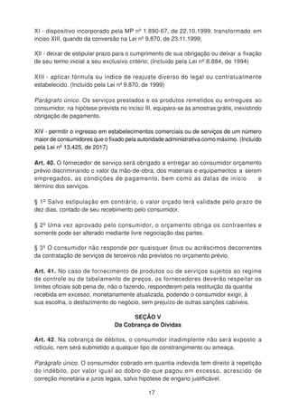 XI - dispositivo incorporado pela MP nº 1.890-67, de 22.10.1999, transformado em
inciso XIII, quando da conversão na Lei nº 9.870, de 23.11.1999;
XII - deixar de estipular prazo para o cumprimento de sua obrigação ou deixar a fixação
de seu termo inicial a seu exclusivo critério; (Incluído pela Lei nº 8.884, de 1994)
XIII - aplicar fórmula ou índice de reajuste diverso do legal ou contratualmente
estabelecido. (Incluído pela Lei nº 9.870, de 1999)
Parágrafo único. Os serviços prestados e os produtos remetidos ou entregues ao
consumidor, na hipótese prevista no inciso III, equipara-se às amostras grátis, inexistindo
obrigação de pagamento.
XIV - permitir o ingresso em estabelecimentos comerciais ou de serviços de um número
maior de consumidores que o fixado pela autoridade administrativa como máximo. (Incluído
pela Lei nº 13.425, de 2017)
Art. 40. O fornecedor de serviço será obrigado a entregar ao consumidor orçamento
prévio discriminando o valor da mão-de-obra, dos materiais e equipamentos a serem
empregados, as condições de pagamento, bem como as datas de início e
término dos serviços.
§ 1º Salvo estipulação em contrário, o valor orçado terá validade pelo prazo de
dez dias, contado de seu recebimento pelo consumidor.
§ 2º Uma vez aprovado pelo consumidor, o orçamento obriga os contraentes e
somente pode ser alterado mediante livre negociação das partes.
§ 3º O consumidor não responde por quaisquer ônus ou acréscimos decorrentes
da contratação de serviços de terceiros não previstos no orçamento prévio.
Art. 41. No caso de fornecimento de produtos ou de serviços sujeitos ao regime
de controle ou de tabelamento de preços, os fornecedores deverão respeitar os
limites oficiais sob pena de, não o fazendo, responderem pela restituição da quantia
recebida em excesso, monetariamente atualizada, podendo o consumidor exigir, à
sua escolha, o desfazimento do negócio, sem prejuízo de outras sanções cabíveis.
SEÇÃO V
Da Cobrança de Dívidas
Art. 42. Na cobrança de débitos, o consumidor inadimplente não será exposto a
ridículo, nem será submetido a qualquer tipo de constrangimento ou ameaça.
Parágrafo único. O consumidor cobrado em quantia indevida tem direito à repetição
do indébito, por valor igual ao dobro do que pagou em excesso, acrescido de
correção monetária e juros legais, salvo hipótese de engano justificável.
17
 