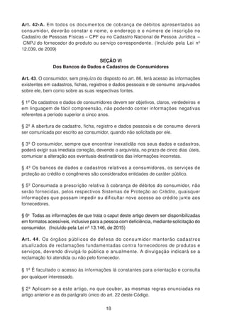 Art. 42-A. Em todos os documentos de cobrança de débitos apresentados ao
consumidor, deverão constar o nome, o endereço e o número de inscrição no
Cadastro de Pessoas Físicas – CPF ou no Cadastro Nacional de Pessoa Jurídica –
CNPJ do fornecedor do produto ou serviço correspondente. (Incluído pela Lei nº
12.039, de 2009)
SEÇÃO VI
Dos Bancos de Dados e Cadastros de Consumidores
Art. 43. O consumidor, sem prejuízo do disposto no art. 86, terá acesso às informações
existentes em cadastros, fichas, registros e dados pessoais e de consumo arquivados
sobre ele, bem como sobre as suas respectivas fontes.
§ 1º Os cadastros e dados de consumidores devem ser objetivos, claros, verdedeiros e
em linguagem de fácil compreensão, não podendo conter informações negativas
referentes a período superior a cinco anos.
§ 2º A abertura de cadastro, ficha, registro e dados pessoais e de consumo deverá
ser comunicada por escrito ao consumidor, quando não solicitada por ele.
§ 3º O consumidor, sempre que encontrar inexatidão nos seus dados e cadastros,
poderá exigir sua imediata correção, devendo o arquivista, no prazo de cinco dias úteis,
comunicar a alteração aos eventuais destinatários das informações incorretas.
§ 4º Os bancos de dados e cadastros relativos a consumidores, os serviços de
proteção ao crédito e congêneres são considerados entidades de caráter público.
§ 5º Consumada a prescrição relativa à cobrança de débitos do consumidor, não
serão fornecidas, pelos respectivos Sistemas de Proteção ao Crédito, quaisquer
informações que possam impedir ou dificultar novo acesso ao crédito junto aos
fornecedores.
§ 6o
Todas as informações de que trata o caput deste artigo devem ser disponibilizadas
em formatos acessíveis, inclusive para a pessoa com deficiência, mediante solicitação do
consumidor. (Incluído pela Lei nº 13.146, de 2015)
Art. 44. Os órgãos públicos de defesa do consumidor manterão cadastros
atualizados de reclamações fundamentadas contra fornecedores de produtos e
serviços, devendo divulgá-lo pública e anualmente. A divulgação indicará se a
reclamação foi atendida ou não pelo fornecedor.
§ 1º É facultado o acesso às informações lá constantes para orientação e consulta
por qualquer interessado.
§ 2º Aplicam-se a este artigo, no que couber, as mesmas regras enunciadas no
artigo anterior e as do parágrafo único do art. 22 deste Código.
18
 