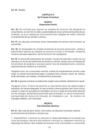 Art. 45. (Vetado).
CAPÍTULO VI
Da Proteção Contratual
SEÇÃO I
Disposições Gerais
Art. 46. Os contratos que regulam as relações de consumo não obrigarão os
consumidores, se não lhes for dada a oportunidade de tomar conhecimento prévio de seu
conteúdo, ou se os respectivos instrumentos forem redigidos de modo a dificultar
a compreensão de seu sentido e alcance.
Art. 47. As cláusulas contratuais serão interpretadas de maneira mais favorável ao
consumidor.
Art. 48. As declarações de vontade constantes de escritos particulares, recibos e
précontratos relativos às relações de consumo vinculam o fornecedor, ensejando
inclusive execução específica, nos termos do art. 84 e parágrafos.
Art. 49. O consumidor pode desistir do contrato, no prazo de sete dias a contar de sua
assinatura ou do ato de recebimento do produto ou serviço, sempre que a contratação de
fornecimento de produtos e serviços ocorrer fora do estabelecimento comercial,
especialmente por telefone ou a domicílio.
Parágrafo único. Se o consumidor exercitar o direito de arrependimento previsto neste
artigo, os valores eventualmente pagos, a qualquer título, durante o prazo de reflexão,
serão devolvidos, de imediato, monetariamente atualizados.
Art. 50. A garantia contratual é complementar à legal e será conferida mediantetermo escrito.
Parágrafo único. O termo de garantia ou equivalente deve ser padronizado e
esclarecer, de maneira adequada, em que consiste a mesma garantia, bem como a forma,
o prazo e o lugar em que pode ser exercitada e os ônus a cargo do consumidor, devendo
ser-lhe entregue, devidamente preenchido pelo fornecedor, no ato do fornecimento,
acompanhado de manual de instrução, de instalação e uso do produto em
linguagem didática, com ilustrações.
SEÇÃO II
Das Cláusulas Abusivas
Art. 51. São nulas de pleno direito, entre outras, as cláusulas contratuais relativas
ao fornecimento de produtos e serviços que:
I - impossibilitem, exonerem ou atenuem a responsabilidade do fornecedor por
vícios de qualquer natureza dos produtos e serviços ou impliquem renúncia ou
disposição de direitos. Nas relações de consumo entre o fornecedor e o consumidor
19
 