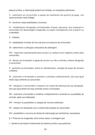 pessoa jurídica, a indenização poderá ser limitada, em situações justificáveis;
II - subtraiam ao consumidor a opção de reembolso da quantia já paga, nos
casos previstos neste Código;
III - transfiram responsabilidades a terceiros;
IV - estabeleçam obrigações consideradas iníquas, abusivas, que coloquem o
consumidor em desvantagem exagerada, ou sejam incompatíveis com a boa-fé ou
a equidade;
V - (Vetado);
VI - estabeleçam inversão do ônus da prova em prejuízo do consumidor;
VII - determinem a utilização compulsória de arbitragem;
VIII - imponham representante para concluir ou realizar outro negócio jurídico pelo
consumidor;
IX - deixem ao fornecedor a opção de concluir ou não o contrato, embora obrigando
o consumidor;
X - permitam ao fornecedor, direta ou indiretamente, variação do preço de maneira
unilateral;
XI - autorizem o fornecedor a cancelar o contrato unilateralmente, sem que igual
direito seja conferido ao consumidor;
XII - obriguem o consumidor a ressarcir os custos de cobrança de sua obrigação,
sem que igual direito lhe seja conferido contra o fornecedor;
XIII - autorizem o fornecedor a modificar unilateralmente o conteúdo ou a qualidade do
contrato, após sua celebração;
XIV - infrinjam ou possibilitem a violação de normas ambientais;
XV - estejam em desacordo com o sistema de proteção ao consumidor;
XVI - possibilitem a renúncia do direito de indenização por benfeitorias necessárias.
§ 1º Presume-se exagerada, entre outros casos, a vantagem que:
I - ofende os princípios fundamentais do sistema jurídico a que pertence;
20
 