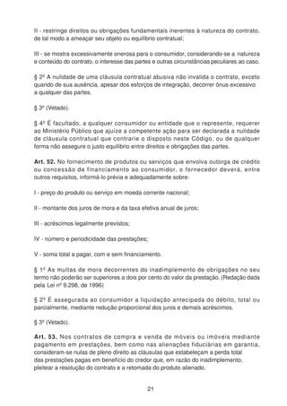 II - restringe direitos ou obrigações fundamentais inerentes à natureza do contrato,
de tal modo a ameaçar seu objeto ou equilíbrio contratual;
III - se mostra excessivamente onerosa para o consumidor, considerando-se a natureza
e conteúdo do contrato, o interesse das partes e outras circunstâncias peculiares ao caso.
§ 2º A nulidade de uma cláusula contratual abusiva não invalida o contrato, exceto
quando de sua ausência, apesar dos esforços de integração, decorrer ônus excessivo
a qualquer das partes.
§ 3º (Vetado).
§ 4º É facultado, a qualquer consumidor ou entidade que o represente, requerer
ao Ministério Público que ajuíze a competente ação para ser declarada a nulidade
de cláusula contratual que contrarie o disposto neste Código, ou de qualquer
forma não assegure o justo equilíbrio entre direitos e obrigações das partes.
Art. 52. No fornecimento de produtos ou serviços que envolva outorga de crédito
ou concessão de financiamento ao consumidor, o fornecedor deverá, entre
outros requisitos, informá-lo prévia e adequadamente sobre:
I - preço do produto ou serviço em moeda corrente nacional;
II - montante dos juros de mora e da taxa efetiva anual de juros;
III - acréscimos legalmente previstos;
IV - número e periodicidade das prestações;
V - soma total a pagar, com e sem financiamento.
§ 1º As multas de mora decorrentes do inadimplemento de obrigações no seu
termo não poderão ser superiores a dois por cento do valor da prestação. (Redação dada
pela Lei nº 9.298, de 1996)
§ 2º É assegurada ao consumidor a liquidação antecipada do débito, total ou
parcialmente, mediante redução proporcional dos juros e demais acréscimos.
§ 3º (Vetado).
Art. 53. Nos contratos de compra e venda de móveis ou imóveis mediante
pagamento em prestações, bem como nas alienações fiduciárias em garantia,
consideram-se nulas de pleno direito as cláusulas que estabeleçam a perda total
das prestações pagas em benefício do credor que, em razão do inadimplemento,
pleitear a resolução do contrato e a retomada do produto alienado.
21
 