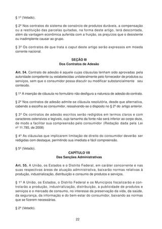 § 1º (Vetado).
§ 2º Nos contratos do sistema de consórcio de produtos duráveis, a compensação
ou a restituição das parcelas quitadas, na forma deste artigo, terá descontada,
além da vantagem econômica auferida com a fruição, os prejuízos que o desistente
ou inadimplente causar ao grupo.
§ 3º Os contratos de que trata o caput deste artigo serão expressos em moeda
corrente nacional.
SEÇÃO III
Dos Contratos de Adesão
Art. 54. Contrato de adesão é aquele cujas cláusulas tenham sido aprovadas pela
autoridade competente ou estabelecidas unilateralmente pelo fornecedor de produtos ou
serviços, sem que o consumidor possa discutir ou modificar substancialmente seu
conteúdo.
§ 1º A inserção de cláusula no formulário não desfigura a natureza de adesão do contrato.
§ 2º Nos contratos de adesão admite-se cláusula resolutória, desde que alternativa,
cabendo a escolha ao consumidor, ressalvando-se o disposto no § 2º do artigo anterior.
§ 3º Os contratos de adesão escritos serão redigidos em termos claros e com
caracteres ostensivos e legíveis, cujo tamanho da fonte não será inferior ao corpo doze,
de modo a facilitar sua compreensão pelo consumidor (Redação dada pela Lei
nº 11.785, de 2008)
§ 4º As cláusulas que implicarem limitação de direito do consumidor deverão ser
redigidas com destaque, permitindo sua imediata e fácil compreensão.
§ 5º (Vetado).
CAPÍTULO VII
Das Sanções Administrativas
Art. 55. A União, os Estados e o Distrito Federal, em caráter concorrente e nas
suas respectivas áreas de atuação administrativa, baixarão normas relativas à
produção, industrialização, distribuição e consumo de produtos e serviços.
§ 1º A União, os Estados, o Distrito Federal e os Municípios fiscalizarão e con-
trolarão a produção, industrialização, distribuição, a publicidade de produtos e
serviços e o mercado de consumo, no interesse da preservação da vida, da saúde,
da segurança, da informação e do bem-estar do consumidor, baixando as normas
que se fizerem necessárias.
§ 2º (Vetado).
22
 