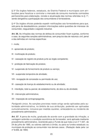 § 3º Os órgãos federais, estaduais, do Distrito Federal e municipais com atri-
buições para fiscalizar e controlar o mercado de consumo manterão comissões
permanentes para elaboração, revisão e atualização das normas referidas no § 1º,
sendo obrigatória a participação dos consumidores e fornecedores.
§ 4º Os órgãos oficiais poderão expedir notificações aos fornecedores para que,
sob pena de desobediência, prestem informações sobre questões de interesse do
consumidor, resguardado o segredo industrial.
Art. 56. As infrações das normas de defesa do consumidor ficam sujeitas, conforme
o caso, às seguintes sanções administrativas, sem prejuízo das de natureza civil, penal
e das definidas em normas específicas:
I - multa;
II - apreensão do produto;
III - inutilização do produto;
IV - cassação do registro do produto junto ao órgão competente;
V - proibição de fabricação do produto;
VI - suspensão de fornecimento de produto ou serviço;
VII - suspensão temporária de atividade;
VIII - revogação de concessão ou permissão de uso;
IX - cassação de licença do estabelecimento ou de atividade;
X - interdição, total ou parcial, de estabelecimento, de obra ou de atividade;
XI - intervenção administrativa;
XII - imposição de contrapropaganda.
Parágrafo único. As sanções previstas neste artigo serão aplicadas pela au-
toridade administrativa, no âmbito de sua atribuição, podendo ser aplicadas
cumulativamente, inclusive por medida cautelar, antecedente ou incidente de
procedimento administrativo.
Art. 57. A pena de multa, graduada de acordo com a gravidade da infração, a
vantagem auferida e a condição econômica do fornecedor, será aplicada mediante
procedimento administrativo, revertendo para o Fundo de que trata a Lei nº 7.347, de
24 de julho de 1985, os valores cabíveis à União, ou para os fundos estaduais ou
municipais de proteção ao consumidor nos demais casos. (Redação dada pela Lei
nº 8.656, de 1993)
23
 