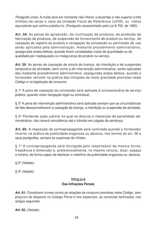 Parágrafo único. A multa será em montante não inferior a duzentas e não superior a três
milhões de vezes o valor da Unidade Fiscal de Referência (UFIR), ou índice
equivalente que venha substituí-lo. (Parágrafo acrescentado pela Lei 8.703, de 1993)
Art. 58. As penas de apreensão, de inutilização de produtos, de proibição de
fabricação de produtos, de suspensão do fornecimento de produto ou serviço, de
cassação do registro do produto e revogação da concessão ou permissão de uso
serão aplicadas pela administração, mediante procedimento administrativo,
assegurada ampla defesa, quando forem constatados vícios de quantidade ou de
qualidade por inadequação ou insegurança do produto ou serviço.
Art. 59. As penas de cassação de alvará de licença, de interdição e de suspensão
temporária da atividade, bem como a de intervenção administrativa, serão aplicadas
das mediante procedimento administrativo, assegurada ampla defesa, quando o
fornecedor reincidir na prática das infrações de maior gravidade previstas neste
Código e na legislação de consumo.
§ 1º A pena de cassação da concessão será aplicada à concessionária de serviço
público, quando violar obrigação legal ou contratual.
§ 2º A pena de intervenção administrativa será aplicada sempre que as circunstâncias
de fato desaconselharem a cassação de licença, a interdição ou suspensão da atividade.
§ 3º Pendendo ação judicial na qual se discuta a imposição de penalidade ad-
ministrativa, não haverá reincidência até o trânsito em julgado da sentença.
Art. 60. A imposição de contrapropaganda será cominada quando o fornecedor
incorrer na prática de publicidade enganosa ou abusiva, nos termos do art. 36 e
seus parágrafos, sempre às expensas do infrator.
§ 1º A contrapropaganda será divulgada pelo responsável da mesma forma,
freqüência e dimensão e, preferencialmente, no mesmo veículo, local, espaço
e horário, de forma capaz de desfazer o malefício da publicidade enganosa ou abusiva.
§ 2º (Vetado).
§ 3º (Vetado)
TÍTULO II
Das Infrações Penais
Art. 61. Constituem crimes contra as relações de consumo previstas neste Código, sem
prejuízo do disposto no Código Penal e leis especiais, as condutas tipificadas nos
artigos seguintes.
Art. 62. (Vetado).
24
 