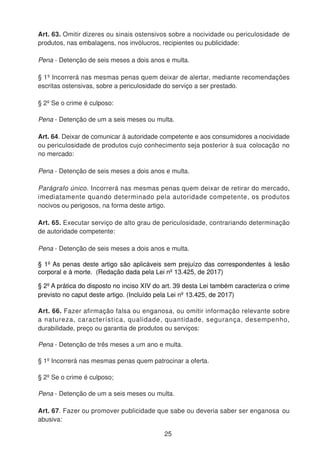 Art. 63. Omitir dizeres ou sinais ostensivos sobre a nocividade ou periculosidade de
produtos, nas embalagens, nos invólucros, recipientes ou publicidade:
Pena - Detenção de seis meses a dois anos e multa.
§ 1º Incorrerá nas mesmas penas quem deixar de alertar, mediante recomendações
escritas ostensivas, sobre a periculosidade do serviço a ser prestado.
§ 2º Se o crime é culposo:
Pena - Detenção de um a seis meses ou multa.
Art. 64. Deixar de comunicar à autoridade competente e aos consumidores a nocividade
ou periculosidade de produtos cujo conhecimento seja posterior à sua colocação no
no mercado:
Pena - Detenção de seis meses a dois anos e multa.
Parágrafo único. Incorrerá nas mesmas penas quem deixar de retirar do mercado,
imediatamente quando determinado pela autoridade competente, os produtos
nocivos ou perigosos, na forma deste artigo.
Art. 65. Executar serviço de alto grau de periculosidade, contrariando determinação
de autoridade competente:
Pena - Detenção de seis meses a dois anos e multa.
§ 1º As penas deste artigo são aplicáveis sem prejuízo das correspondentes à lesão
corporal e à morte. (Redação dada pela Lei nº 13.425, de 2017)
§ 2º A prática do disposto no inciso XIV do art. 39 desta Lei também caracteriza o crime
previsto no caput deste artigo. (Incluído pela Lei nº 13.425, de 2017)
Art. 66. Fazer afirmação falsa ou enganosa, ou omitir informação relevante sobre
a natureza, característica, qualidade, quantidade, segurança, desempenho,
durabilidade, preço ou garantia de produtos ou serviços:
Pena - Detenção de três meses a um ano e multa.
§ 1º Incorrerá nas mesmas penas quem patrocinar a oferta.
§ 2º Se o crime é culposo;
Pena - Detenção de um a seis meses ou multa.
Art. 67. Fazer ou promover publicidade que sabe ou deveria saber ser enganosa ou
abusiva:
25
 
