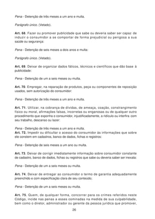 Pena - Detenção de três meses a um ano e multa.
Parágrafo único. (Vetado).
Art. 68. Fazer ou promover publicidade que sabe ou deveria saber ser capaz de
induzir o consumidor a se comportar de forma prejudicial ou perigosa a sua
saúde ou segurança:
Pena - Detenção de seis meses a dois anos e multa:
Parágrafo único. (Vetado).
Art. 69. Deixar de organizar dados fáticos, técnicos e científicos que dão base à
publicidade:
Pena - Detenção de um a seis meses ou multa.
Art. 70. Empregar, na reparação de produtos, peça ou componentes de reposição
usados, sem autorização do consumidor:
Pena - Detenção de três meses a um ano e multa.
Art. 71. Utilizar, na cobrança de dívidas, de ameaça, coação, constrangimento
físico ou moral, afirmações falsas, incorretas ou enganosas ou de qualquer outro
procedimento que exponha o consumidor, injustificadamente, a ridículo ou interfira com
seu trabalho, descanso ou lazer:
Pena - Detenção de três meses a um ano e multa.
Art. 72. Impedir ou dificultar o acesso do consumidor às informações que sobre
ele constem em cadastros, banco de dados, fichas e registros:
Pena - Detenção de seis meses a um ano ou multa.
Art. 73. Deixar de corrigir imediatamente informação sobre consumidor constante
de cadastro, banco de dados, fichas ou registros que sabe ou deveria saber ser inexata:
Pena - Detenção de um a seis meses ou multa.
Art. 74. Deixar de entregar ao consumidor o termo de garantia adequadamente
preenchido e com especificação clara de seu conteúdo;
Pena - Detenção de um a seis meses ou multa.
Art. 75. Quem, de qualquer forma, concorrer para os crimes referidos neste
Código, incide nas penas a esses cominadas na medida de sua culpabilidade,
bem como o diretor, administrador ou gerente da pessoa jurídica que promover,
26
 