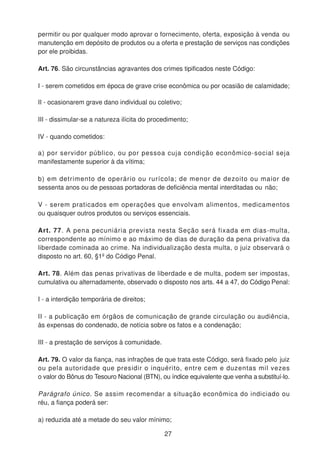 permitir ou por qualquer modo aprovar o fornecimento, oferta, exposição à venda ou
manutenção em depósito de produtos ou a oferta e prestação de serviços nas condições
por ele proibidas.
Art. 76. São circunstâncias agravantes dos crimes tipificados neste Código:
I - serem cometidos em época de grave crise econômica ou por ocasião de calamidade;
II - ocasionarem grave dano individual ou coletivo;
III - dissimular-se a natureza ilícita do procedimento;
IV - quando cometidos:
a) por servidor público, ou por pessoa cuja condição econômico-social seja
manifestamente superior à da vítima;
b) em detrimento de operário ou rurícola; de menor de dezoito ou maior de
sessenta anos ou de pessoas portadoras de deficiência mental interditadas ou não;
V - serem praticados em operações que envolvam alimentos, medicamentos
ou quaisquer outros produtos ou serviços essenciais.
Art. 77. A pena pecuniária prevista nesta Seção será fixada em dias-multa,
correspondente ao mínimo e ao máximo de dias de duração da pena privativa da
liberdade cominada ao crime. Na individualização desta multa, o juiz observará o
disposto no art. 60, §1º do Código Penal.
Art. 78. Além das penas privativas de liberdade e de multa, podem ser impostas,
cumulativa ou alternadamente, observado o disposto nos arts. 44 a 47, do Código Penal:
I - a interdição temporária de direitos;
II - a publicação em órgãos de comunicação de grande circulação ou audiência,
às expensas do condenado, de notícia sobre os fatos e a condenação;
III - a prestação de serviços à comunidade.
Art. 79. O valor da fiança, nas infrações de que trata este Código, será fixado pelo juiz
ou pela autoridade que presidir o inquérito, entre cem e duzentas mil vezes
o valor do Bônus do Tesouro Nacional (BTN), ou índice equivalente que venha a substituí-lo.
Parágrafo único. Se assim recomendar a situação econômica do indiciado ou
réu, a fiança poderá ser:
a) reduzida até a metade do seu valor mínimo;
27
 