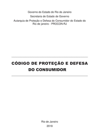CÓDIGO DE PROTEÇÃO E DEFESA
DO CONSUMIDOR
Governo do Estado do Rio de Janeiro
Secretaria de Estado de Governo
Autarquia de Proteção e Defesa do Consumidor do Estado do
Rio de janeiro - PROCON-RJ
Rio de Janeiro
2018
 