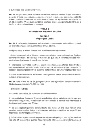 b) aumentada pelo juiz até vinte vezes.
Art. 80. No processo penal atinente aos crimes previstos neste Código, bem como
a outros crimes e contravenções que envolvam relações de consumo, poderão
intervir, como assistentes do Ministério Público, os legitimados indicados no
art. 82, inciso III e IV, aos quais também é facultado propor ação penal subsidiária, se a
denúncia não for oferecida no prazo legal.
TÍTULO III
Da Defesa do Consumidor em Juízo
CAPÍTULO I
Disposições Gerais
Art. 81. A defesa dos interesses e direitos dos consumidores e das vítimas poderá
ser exercida em juízo individualmente ou a título coletivo.
Parágrafo único. A defesa coletiva será exercida quando se tratar de:
I - interesses ou direitos difusos, assim entendidos, para efeitos deste Código,
os transindividuais, de natureza indivisível, de que sejam titulares pessoas inde-
terminadas e ligadas por circunstâncias de fato;
II - interesses ou direitos coletivos, assim entendidos, para efeitos deste Código,
os transindividuais, de natureza indivisível, de que seja titular grupo, categoria ou
classe de pessoas ligadas entre si ou com a parte contrária por uma relação jurídica base;
III - interesses ou direitos individuais homogêneos, assim entendidos os decor-
rentes de origem comum.
Art. 82. Para os fins do art. 81, parágrafo único, são legitimados concorrentemente:
(Redação dada pela Lei nº 9.008, de 1995)
I - o Ministério Público;
II - a União, os Estados, os Municípios e o Distrito Federal;
III - as entidades e órgãos da Administração Pública, direta ou indireta, ainda que sem
personalidade jurídica, especificamente destinados à defesa dos interesses e
direitos protegidos por este Código;
IV - as associações legalmente constituídas há pelo menos um ano e que incluam entre
seus fins institucionais a defesa dos interesses e direitos protegidos por este Código,
dispensada a autorização assemblear.
§ 1º O requisito da pré-constituição pode ser dispensado pelo juiz, nas ações previstas
nos arts. 91 e seguintes, quando haja manifesto interesse social evidenciado pela
28
 