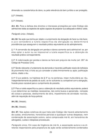 dimensão ou característica do dano, ou pela relevância do bem jurídico a ser protegido.
§ 2º (Vetado).
§ 3º (Vetado).
Art. 83. Para a defesa dos direitos e interesses protegidos por este Código são
admissíveis todas as espécies de ações capazes de propiciar sua adequada e efetiva tutela.
Parágrafo único. (Vetado).
Art. 84. Na ação que tenha por objeto o cumprimento da obrigação de fazer ou não fazer,
o j u i z c o n c e d e r á a t u t e l a e s p e c í f i c a d a o b r i g a ç ã o o u d e t e r m i n a r á
providências que assegurem o resultado prático equivalente ao do adimplemento.
§ 1º A conversão da obrigação em perdas e danos somente será admissível se por
elas optar o autor ou se impossível a tutela específica ou a obtenção do
resultado prático correspondente.
§ 2º A indenização por perdas e danos se fará sem prejuízo da multa (art. 287 do
Código de Processo Civil).
§ 3º Sendo relevante o fundamento da demanda e havendo justificado receio de ineficácia
do provimento final, é lícito ao juiz conceder a tutela liminarmente ou após justificação
prévia, citado o réu.
§ 4º O juiz poderá, na hipótese do § 3º ou na sentença, impor multa diária ao réu,
independentemente de pedido do autor, se for suficiente ou compatível com a obrigação,
fixando prazo razoável para o cumprimento do preceito.
§ 5º Para a tutela específica ou para a obtenção do resultado prático equivalente, poderá
o juiz determinar as medidas necessárias, tais como busca e apreensão, remoção
de coisas e pessoas, desfazimento de obra, impedimento de atividade nocivas,
além de requisição de força policial.
Art. 85. (Vetado).
Art. 86. (Vetado).
Art. 87. Nas ações coletivas de que trata este Código não haverá adiantamento
de custas, emolumentos, honorários periciais e quaisquer outras despesas, nem
condenação da associação autora, salvo comprovada má-fé, em honorários de
advogados, custas e despesas processuais.
Parágrafo único. Em caso de litigância de má-fé, a associação autora e os di-
retores responsáveis pela propositura da ação serão solidariamente condenados
29
 