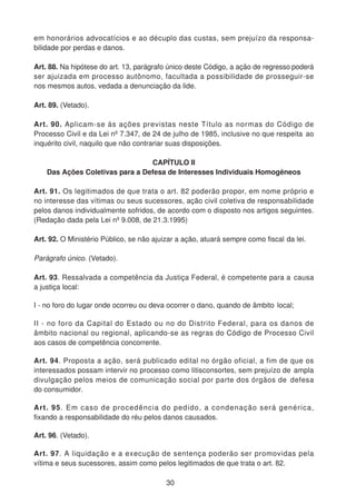 em honorários advocatícios e ao décuplo das custas, sem prejuízo da responsa-
bilidade por perdas e danos.
Art. 88. Na hipótese do art. 13, parágrafo único deste Código, a ação de regresso poderá
ser ajuizada em processo autônomo, facultada a possibilidade de prosseguir-se
nos mesmos autos, vedada a denunciação da lide.
Art. 89. (Vetado).
Art. 90. Aplicam-se às ações previstas neste Título as normas do Código de
Processo Civil e da Lei nº 7.347, de 24 de julho de 1985, inclusive no que respeita ao
inquérito civil, naquilo que não contrariar suas disposições.
CAPÍTULO II
Das Ações Coletivas para a Defesa de Interesses Individuais Homogêneos
Art. 91. Os legitimados de que trata o art. 82 poderão propor, em nome próprio e
no interesse das vítimas ou seus sucessores, ação civil coletiva de responsabilidade
pelos danos individualmente sofridos, de acordo com o disposto nos artigos seguintes.
(Redação dada pela Lei nº 9.008, de 21.3.1995)
Art. 92. O Ministério Público, se não ajuizar a ação, atuará sempre como fiscal da lei.
Parágrafo único. (Vetado).
Art. 93. Ressalvada a competência da Justiça Federal, é competente para a causa
a justiça local:
I - no foro do lugar onde ocorreu ou deva ocorrer o dano, quando de âmbito local;
II - no foro da Capital do Estado ou no do Distrito Federal, para os danos de
âmbito nacional ou regional, aplicando-se as regras do Código de Processo Civil
aos casos de competência concorrente.
Art. 94. Proposta a ação, será publicado edital no órgão oficial, a fim de que os
interessados possam intervir no processo como litisconsortes, sem prejuízo de ampla
divulgação pelos meios de comunicação social por parte dos órgãos de defesa
do consumidor.
Art. 95. Em caso de procedência do pedido, a condenação será genérica,
fixando a responsabilidade do réu pelos danos causados.
Art. 96. (Vetado).
Art. 97. A liquidação e a execução de sentença poderão ser promovidas pela
vítima e seus sucessores, assim como pelos legitimados de que trata o art. 82.
30
 
