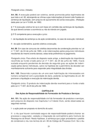 Parágrafo único. (Vetado).
Art. 98. A execução poderá ser coletiva, sendo promovida pelos legitimados de
que trata o art. 82, abrangendo as vítimas cujas indenizações já tiverem sido fixadas em
sentença de liquidação, sem prejuízo do ajuizamento de outras execuções. (Redação
dada pela Lei Lei nº 9.008, de 1995)
§ 1º A execução coletiva far-se-á com base em certidão das sentenças de liquidação,
da qual deverá constar a ocorrência ou não do trânsito em julgado.
§ 2º É competente para a execução o juízo:
I - da liquidação da sentença ou da ação condenatória, no caso de execução individual;
II - da ação condenatória, quando coletiva a execução.
Art. 99. Em caso de concurso de créditos decorrentes de condenação prevista na Lei
n.º 7.347, de 24 de julho de 1985, e de indenizações pelos prejuízos individuais
resultantes do mesmo evento danoso, estas terão preferência no pagamento.
Parágrafo único. Para efeito do disposto neste artigo, a destinação da importância
recolhida ao fundo criado pela Lei nº 7.347, de 24 de julho de 1985, ficará
sustada enquanto pendentes de decisão de segundo grau as ações de indeni-
zação pelos danos individuais, salvo na hipótese de o patrimônio do devedor ser
manifestamente suficiente para responder pela integralidade das dívidas.
Art. 100. Decorrido o prazo de um ano sem habilitação de interessados em
número compatível com a gravidade do dano, poderão os legitimados do art. 82
promover a liquidação e execução da indenização devida.
Parágrafo único. O produto da indenização devida reverterá para o fundo criado
pela Lei n.º 7.347, de 24 de julho de 1985.
CAPÍTULO III
Das Ações de Responsabilidade do Fornecedor de Produtos e Serviços
Art. 101. Na ação de responsabilidade civil do fornecedor de produtos e serviços,
sem prejuízo do disposto nos Capítulos I e II deste título, serão observadas as
seguintes normas:
I - a ação pode ser proposta no domicílio do autor;
II - o réu que houver contratado seguro de responsabilidade poderá chamar ao
processo o segurador, vedada a integração do contraditório pelo Instituto de
Resseguros do Brasil. Nesta hipótese, a sentença que julgar procedente o pedido
do condenará o réu nos termos do art. 80 do Código de Processo Civil. Se o réu
31
 