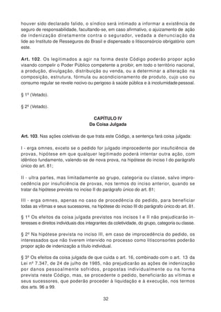 houver sido declarado falido, o síndico será intimado a informar a existência de
seguro de responsabilidade, facultando-se, em caso afirmativo, o ajuizamento de ação
de indenização diretamente contra o segurador, vedada a denunciação da
lide ao Instituto de Resseguros do Brasil e dispensado o litisconsórcio obrigatório com
este.
Art. 102. Os legitimados a agir na forma deste Código poderão propor ação
visando compelir o Poder Público competente a proibir, em todo o território nacional,
a produção, divulgação, distribuição ou venda, ou a determinar a alteração na
composição, estrutura, fórmula ou acondicionamento de produto, cujo uso ou
consumo regular se revele nocivo ou perigoso à saúde pública e à incolumidade pessoal.
§ 1º (Vetado).
§ 2º (Vetado).
CAPÍTULO IV
Da Coisa Julgada
Art. 103. Nas ações coletivas de que trata este Código, a sentença fará coisa julgada:
I - erga omnes, exceto se o pedido for julgado improcedente por insuficiência de
provas, hipótese em que qualquer legitimado poderá intentar outra ação, com
idêntico fundamento, valendo-se de nova prova, na hipótese do inciso I do parágrafo
único do art. 81;
II - ultra partes, mas limitadamente ao grupo, categoria ou classe, salvo impro-
cedência por insuficiência de provas, nos termos do inciso anterior, quando se
tratar da hipótese prevista no inciso II do parágrafo único do art. 81;
III - erga omnes, apenas no caso de procedência do pedido, para beneficiar
todas as vítimas e seus sucessores, na hipótese do inciso III do parágrafo único do art. 81.
§ 1º Os efeitos da coisa julgada previstos nos incisos I e II não prejudicarão in-
teresses e direitos individuais dos integrantes da coletividade, do grupo, categoria ou classe.
§ 2º Na hipótese prevista no inciso III, em caso de improcedência do pedido, os
interessados que não tiverem intervido no processo como litisconsortes poderão
propor ação de indenização a título individual.
§ 3º Os efeitos da coisa julgada de que cuida o art. 16, combinado com o art. 13 da
Lei nº 7.347, de 24 de julho de 1985, não prejudicarão as ações de indenização
por danos pessoalmente sofridos, propostas individualmente ou na forma
prevista neste Código, mas, se procedente o pedido, beneficiarão as vítimas e
seus sucessores, que poderão proceder à liquidação e à execução, nos termos
dos arts. 96 a 99.
32
 