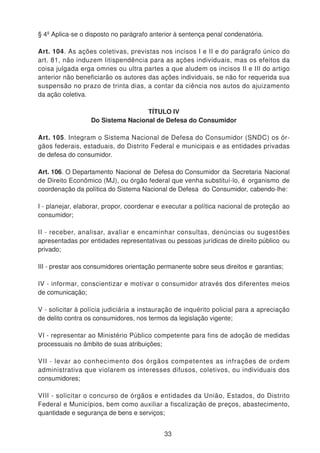 § 4º Aplica-se o disposto no parágrafo anterior à sentença penal condenatória.
Art. 104. As ações coletivas, previstas nos incisos I e II e do parágrafo único do
art. 81, não induzem litispendência para as ações individuais, mas os efeitos da
coisa julgada erga omnes ou ultra partes a que aludem os incisos II e III do artigo
anterior não beneficiarão os autores das ações individuais, se não for requerida sua
suspensão no prazo de trinta dias, a contar da ciência nos autos do ajuizamento
da ação coletiva.
TÍTULO IV
Do Sistema Nacional de Defesa do Consumidor
Art. 105. Integram o Sistema Nacional de Defesa do Consumidor (SNDC) os ór-
gãos federais, estaduais, do Distrito Federal e municipais e as entidades privadas
de defesa do consumidor.
Art. 106. O Departamento Nacional de Defesa do Consumidor da Secretaria Nacional
de Direito Econômico (MJ), ou órgão federal que venha substituí-lo, é organismo de
coordenação da política do Sistema Nacional de Defesa do Consumidor, cabendo-lhe:
I - planejar, elaborar, propor, coordenar e executar a política nacional de proteção ao
consumidor;
II - receber, analisar, avaliar e encaminhar consultas, denúncias ou sugestões
apresentadas por entidades representativas ou pessoas jurídicas de direito público ou
privado;
III - prestar aos consumidores orientação permanente sobre seus direitos e garantias;
IV - informar, conscientizar e motivar o consumidor através dos diferentes meios
de comunicação;
V - solicitar à polícia judiciária a instauração de inquérito policial para a apreciação
de delito contra os consumidores, nos termos da legislação vigente;
VI - representar ao Ministério Público competente para fins de adoção de medidas
processuais no âmbito de suas atribuições;
VII - levar ao conhecimento dos órgãos competentes as infrações de ordem
administrativa que violarem os interesses difusos, coletivos, ou individuais dos
consumidores;
VIII - solicitar o concurso de órgãos e entidades da União, Estados, do Distrito
Federal e Municípios, bem como auxiliar a fiscalização de preços, abastecimento,
quantidade e segurança de bens e serviços;
33
 