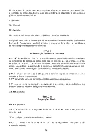 IX - incentivar, inclusive com recursos financeiros e outros programas especiais,
a formação de entidades de defesa do consumidor pela população e pelos órgãos
públicos estaduais e municipais;
X - (Vetado).
XI - (Vetado).
XII - (Vetado).
XIII - desenvolver outras atividades compatíveis com suas finalidades.
Parágrafo único. Para a consecução de seus objetivos, o Departamento Nacional de
Defesa do Consumidor poderá solicitar o concurso de órgãos e entidades
de notória especialização técnico-científica.
TÍTULO V
Da Convenção Coletiva de Consumo
Art. 107. As entidades civis de consumidores e as associações de fornecedores
ou sindicatos de categoria econômica podem regular, por convenção escrita,
relações de consumo que tenham por objeto estabelecer condições relativas ao
preço, à qualidade, à quantidade, à garantia e características de produtos e ser-
viços, bem como à reclamação e composição do conflito de consumo.
§ 1º A convenção tornar-se-á obrigatória a partir do registro do instrumento no
cartório de títulos e documentos.
§ 2º A convenção somente obrigará os filiados às entidades signatárias.
§ 3º Não se exime de cumprir a convenção o fornecedor que se desligar da
entidade em data posterior ao registro do instrumento.
Art. 108. (Vetado).
TÍTULO VI
Disposições Finais
Art. 109. (Vetado).
Art. 110. Acrescente-se o seguinte inciso IV ao art. 1º da Lei nº 7.347, de 24 de
julho de 1985:
“IV - a qualquer outro interesse difuso ou coletivo.”
Art. 111. O inciso II do art. 5º da Lei nº 7.347, de 24 de julho de 1985, passa a ter
a seguinte redação:
34
 