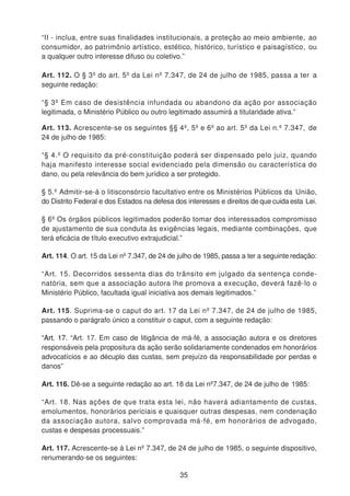 “II - inclua, entre suas finalidades institucionais, a proteção ao meio ambiente, ao
consumidor, ao patrimônio artístico, estético, histórico, turístico e paisagístico, ou
a qualquer outro interesse difuso ou coletivo.”
Art. 112. O § 3º do art. 5º da Lei nº 7.347, de 24 de julho de 1985, passa a ter a
seguinte redação:
“§ 3º Em caso de desistência infundada ou abandono da ação por associação
legitimada, o Ministério Público ou outro legitimado assumirá a titularidade ativa.”
Art. 113. Acrescente-se os seguintes §§ 4º, 5º e 6º ao art. 5º da Lei n.º 7.347, de
24 de julho de 1985:
“§ 4.º O requisito da pré-constituição poderá ser dispensado pelo juiz, quando
haja manifesto interesse social evidenciado pela dimensão ou característica do
dano, ou pela relevância do bem jurídico a ser protegido.
§ 5.º Admitir-se-á o litisconsórcio facultativo entre os Ministérios Públicos da União,
do Distrito Federal e dos Estados na defesa dos interesses e direitos de que cuida esta Lei.
§ 6º Os órgãos públicos legitimados poderão tomar dos interessados compromisso
de ajustamento de sua conduta às exigências legais, mediante combinações, que
terá eficácia de título executivo extrajudicial.”
Art. 114. O art. 15 da Lei nº 7.347, de 24 de julho de 1985, passa a ter a seguinte redação:
“Art. 15. Decorridos sessenta dias do trânsito em julgado da sentença conde-
natória, sem que a associação autora lhe promova a execução, deverá fazê-lo o
Ministério Público, facultada igual iniciativa aos demais legitimados.”
Art. 115. Suprima-se o caput do art. 17 da Lei nº 7.347, de 24 de julho de 1985,
passando o parágrafo único a constituir o caput, com a seguinte redação:
“Art. 17. “Art. 17. Em caso de litigância de má-fé, a associação autora e os diretores
responsáveis pela propositura da ação serão solidariamente condenados em honorários
advocatícios e ao décuplo das custas, sem prejuízo da responsabilidade por perdas e
danos”
Art. 116. Dê-se a seguinte redação ao art. 18 da Lei nº7.347, de 24 de julho de 1985:
“Art. 18. Nas ações de que trata esta lei, não haverá adiantamento de custas,
emolumentos, honorários periciais e quaisquer outras despesas, nem condenação
da associação autora, salvo comprovada má-fé, em honorários de advogado,
custas e despesas processuais.”
Art. 117. Acrescente-se à Lei nº 7.347, de 24 de julho de 1985, o seguinte dispositivo,
renumerando-se os seguintes:
35
 