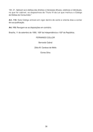 “Art. 21. Aplicam-se à defesa dos direitos e interesses difusos, coletivos e individuais,
no que for cabível, os dispositivos do Título III da Lei que instituiu o Código
de Defesa do Consumidor.”
Art. 118. Este Código entrará em vigor dentro de cento e oitenta dias a contar
de sua publicação.
Art. 119. Revogam-se as disposições em contrário.
Brasília, 11 de setembro de 1990; 169º da Independência e 102º da República.
FERNANDO COLLOR
Bernardo Cabral
Zélia M. Cardoso de Mello
Ozires Silva
36
 