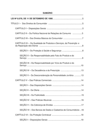 SUMÁRIO
LEI Nº 8.078, DE 11 DE SETEMBRO DE 1990.....................................................5
TÍTULO I – Dos Direitos do Consumidor .............................................................5
CAPÍTULO I – Disposições Gerais ................................................................5
CAPÍTULO II – Da Política Nacional de Relações de Consumo .................5
CAPÍTULO III – Dos Direitos Básicos do Consumidor ..................................7
CAPÍTULO IV – Da Qualidade de Produtos e Serviços, da Prevenção e
da Reparação dos Danos .............................................................................8
SEÇÃO I – Da Proteção à Saúde e Segurança .....................................8
SEÇÃO II – Da Responsabilidade pelo Fato do Produto e do
Serviço ..................................................................................................9
SEÇÃO III – Da Responsabilidade por Vício do Produto e do
Serviço .................................................................................................10
SEÇÃO IV – Da Decadência e da Prescrição ......................................13
SEÇÃO V – Da Desconsideração da Personalidade Jurídica .............13
CAPÍTULO V – Das Práticas Comerciais ....................................................14
SEÇÃO I – Das Disposições Gerais ....................................................14
SEÇÃO II – Da Oferta ..........................................................................14
SEÇÃO III – Da Publicidade .................................................................15
SEÇÃO IV – Das Práticas Abusivas ....................................................16
SEÇÃO V – Da Cobrança de Dívidas ..................................................17
SEÇÃO VI – Dos Bancos de Dados e Cadastros de Consumidores ..18
CAPÍTULO VI – Da Proteção Contratual .....................................................19
SEÇÃO I – Disposições Gerais ...........................................................19
 