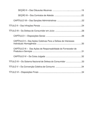 SEÇÃO II – Das Cláusulas Abusivas ...................................................19
SEÇÃO III – Dos Contratos de Adesão ...............................................22
CAPÍTULO VII – Das Sanções Administrativas ...........................................22
TÍTULO II – Das Infrações Penais .......................................................................24
TÍTULO III – Da Defesa do Consumidor em Juízo ..............................................28
CAPÍTULO I – Disposições Gerais ..............................................................28
CAPÍTULO II – Das Ações Coletivas Para a Defesa de Interesses
Individuais Homogêneos ..............................................................................30
CAPÍTULO III – Das Ações de Responsabilidade do Fornecedor de
Produtos e Serviços .....................................................................................31
CAPÍTULO IV – Da Coisa Julgada ..............................................................32
TÍTULO IV – Do Sistema Nacional de Defesa do Consumidor ...........................33
TÍTULO V – Da Convenção Coletiva de Consumo .............................................34
TÍTULO VI – Disposições Finais ..........................................................................34
 