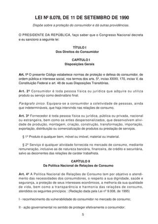 LEI Nº 8.078, DE 11 DE SETEMBRO DE 1990
Dispõe sobre a proteção do consumidor e dá outras providências.
O PRESIDENTE DA REPÚBLICA, faço saber que o Congresso Nacional decreta
e eu sanciono a seguinte lei:
TÍTULO I
Dos Direitos do Consumidor
CAPÍTULO I
Disposições Gerais
Art. 1º O presente Código estabelece normas de proteção e defesa do consumidor, de
ordem pública e interesse social, nos termos dos arts. 5º, inciso XXXII, 170, inciso V, da
Constituição Federal e art. 48 de suas Disposições Transitórias.
Art. 2º Consumidor é toda pessoa física ou jurídica que adquire ou utiliza
produto ou serviço como destinatário final.
Parágrafo único. Equipara-se a consumidor a coletividade de pessoas, ainda
que indetermináveis, que haja intervindo nas relações de consumo.
Art. 3º Fornecedor é toda pessoa física ou jurídica, pública ou privada, nacional
ou estrangeira, bem como os entes despersonalizados, que desenvolvem ativi-
dade de produção, montagem, criação, construção, transformação, importação,
exportação, distribuição ou comercialização de produtos ou prestação de serviços.
§ 1º Produto é qualquer bem, móvel ou imóvel, material ou imaterial.
§ 2º Serviço é qualquer atividade fornecida no mercado de consumo, mediante
remuneração, inclusive as de natureza bancária, financeira, de crédito e securitária,
salvo as decorrentes das relações de caráter trabalhista.
CAPÍTULO II
Da Política Nacional de Relações de Consumo
Art. 4º A Política Nacional de Relações de Consumo tem por objetivo o atendi-
mento das necessidades dos consumidores, o respeito a sua dignidade, saúde e
segurança, a proteção de seus interesses econômicos, a melhoria da sua qualidade
de vida, bem como a transparência e harmonia das relações de consumo,
atendidos os seguintes princípios : (Redação dada pela Lei nº 9.008, de 1995)
I - reconhecimento da vulnerabilidade do consumidor no mercado de consumo;
II - ação governamental no sentido de proteger efetivamente o consumidor:
5
 
